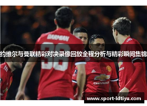 约维尔与曼联精彩对决录像回放全程分析与精彩瞬间集锦